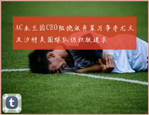 AC米兰因CEO阻挠放弃莱万争夺尤文及沙特美国球队仍积极追求