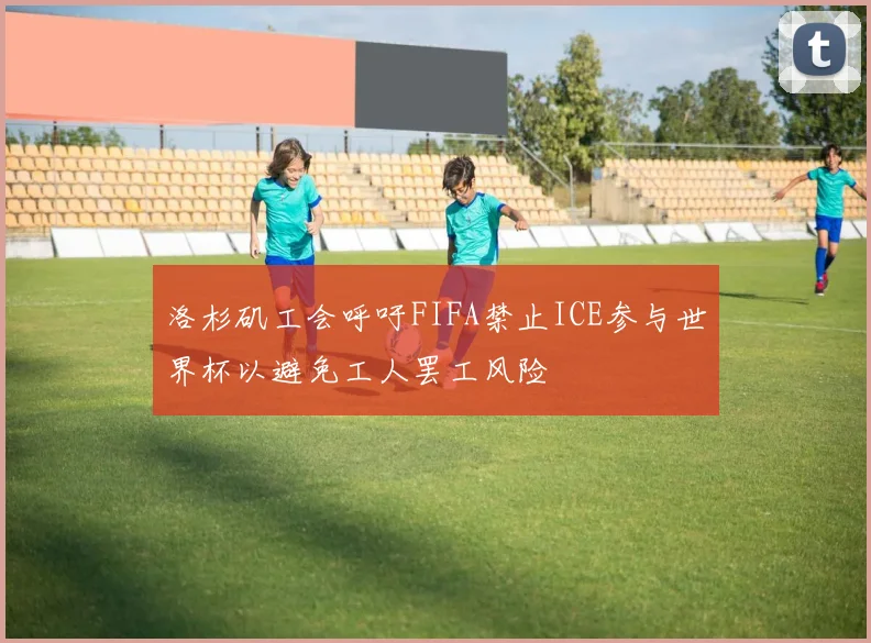 洛杉矶工会呼吁FIFA禁止ICE参与世界杯以避免工人罢工风险