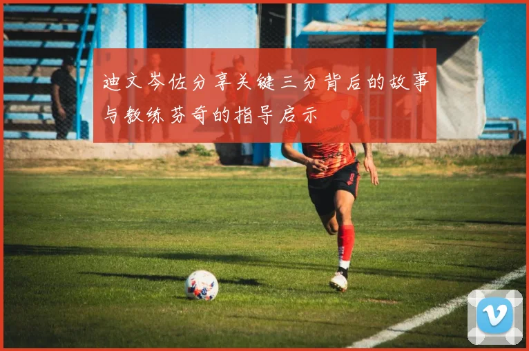 迪文岑佐分享关键三分背后的故事与教练芬奇的指导启示