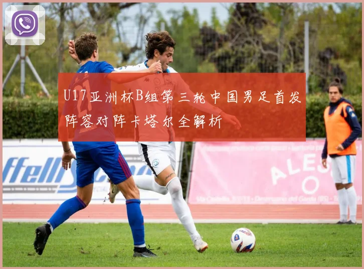 U17亚洲杯B组第三轮中国男足首发阵容对阵卡塔尔全解析