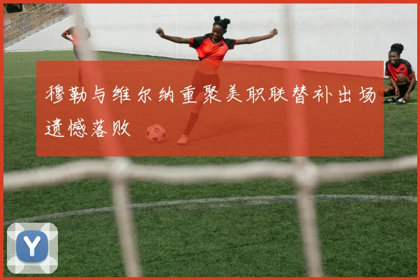 穆勒与维尔纳重聚美职联替补出场遗憾落败