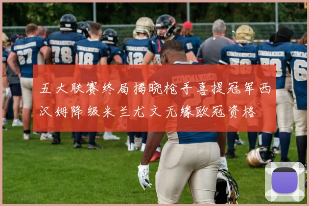 五大联赛终局揭晓枪手喜提冠军西汉姆降级米兰尤文无缘欧冠资格