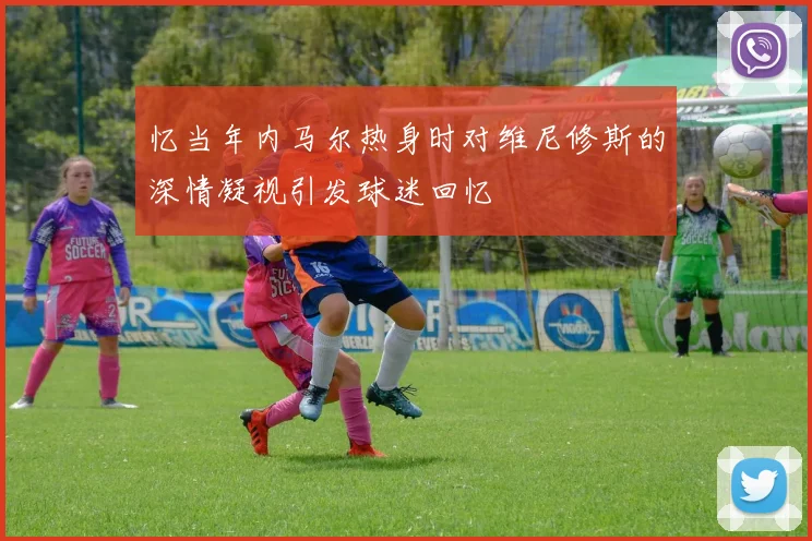 忆当年内马尔热身时对维尼修斯的深情凝视引发球迷回忆