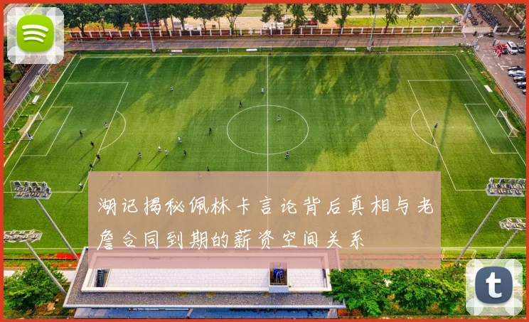 湖记揭秘佩林卡言论背后真相与老詹合同到期的薪资空间关系