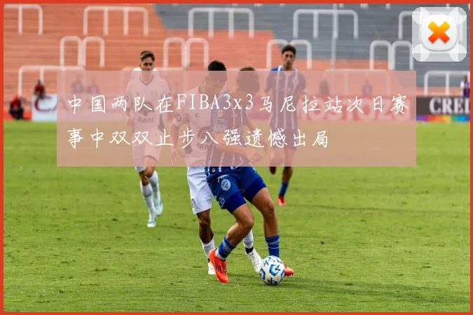 中国两队在FIBA3x3马尼拉站次日赛事中双双止步八强遗憾出局