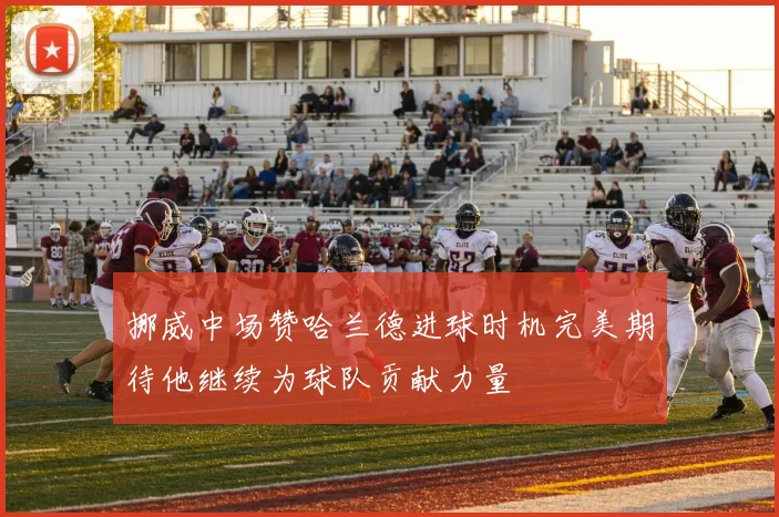 挪威中场赞哈兰德进球时机完美期待他继续为球队贡献力量