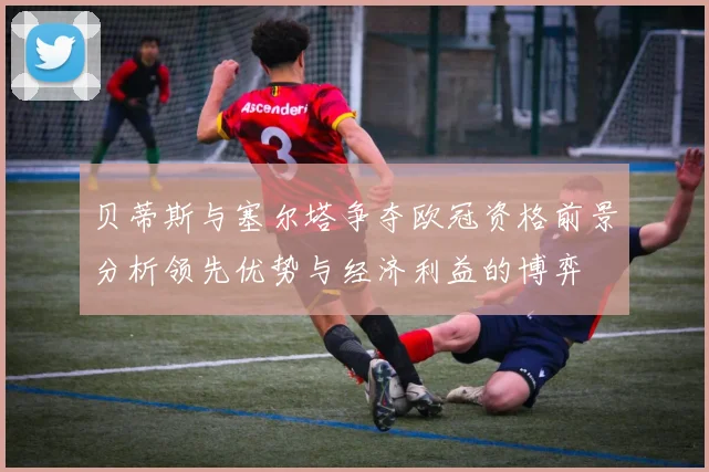 贝蒂斯与塞尔塔争夺欧冠资格前景分析领先优势与经济利益的博弈
