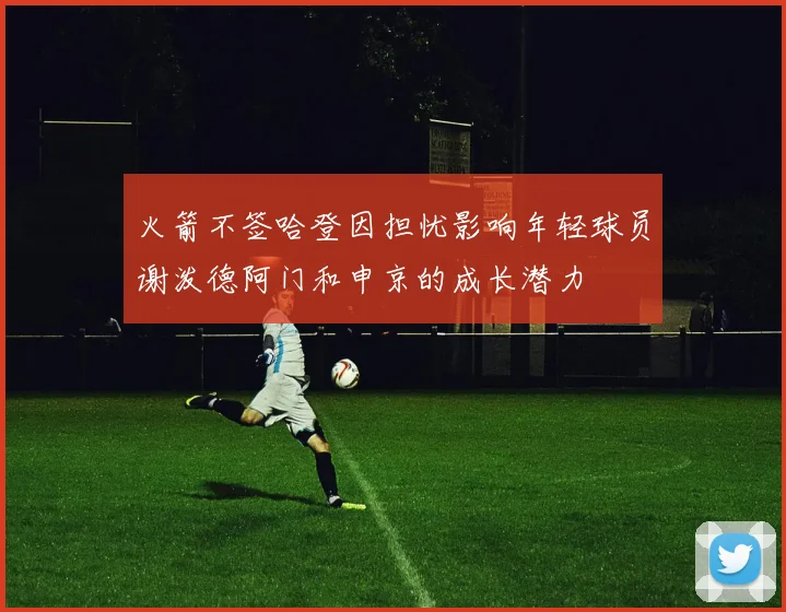 火箭不签哈登因担忧影响年轻球员谢泼德阿门和申京的成长潜力