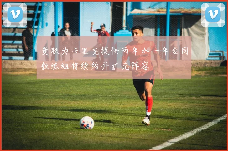 曼联为卡里克提供两年加一年合同教练组将续约并扩充阵容