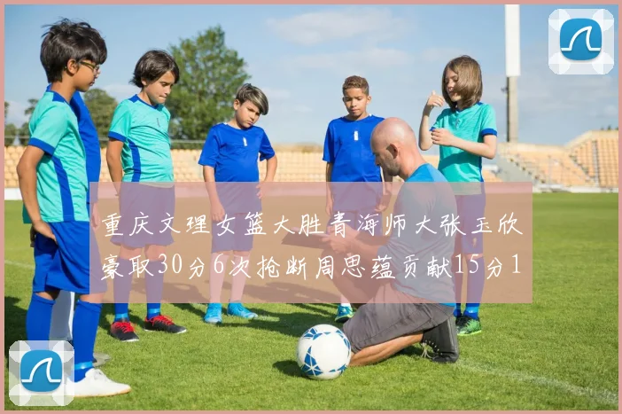 重庆文理女篮大胜青海师大张玉欣豪取30分6次抢断周思蕴贡献15分14篮板10助攻