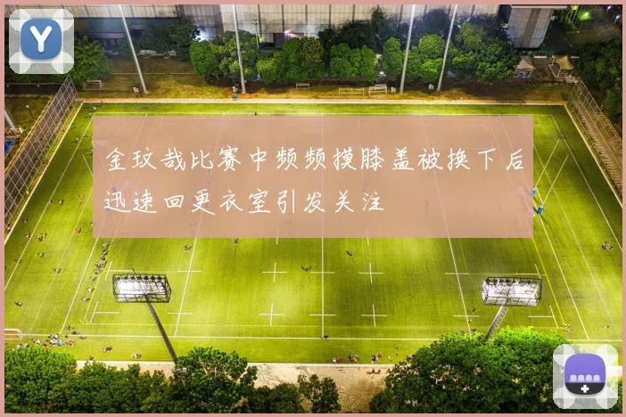 金玟哉比赛中频频摸膝盖被换下后迅速回更衣室引发关注