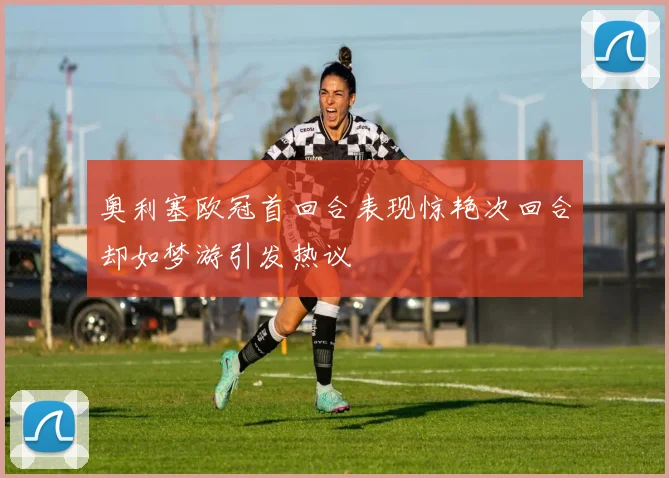 奥利塞欧冠首回合表现惊艳次回合却如梦游引发热议