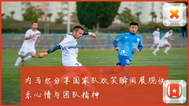 内马尔分享国家队欢笑瞬间展现快乐心情与团队精神